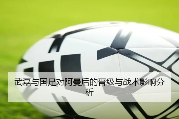 武磊与国足对阿曼后的晋级与战术影响分析